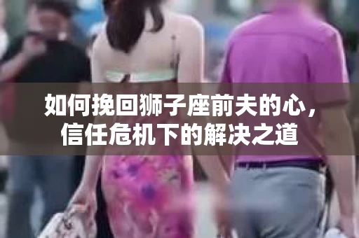 如何挽回狮子座前夫的心，信任危机下的解决之道