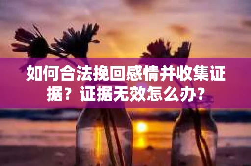如何合法挽回感情并收集证据？证据无效怎么办？