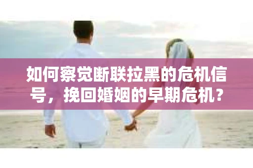 如何察觉断联拉黑的危机信号，挽回婚姻的早期危机？