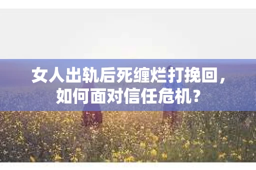 女人出轨后死缠烂打挽回，如何面对信任危机？