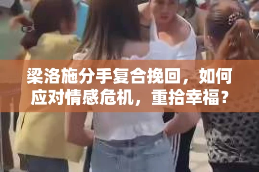 梁洛施分手复合挽回，如何应对情感危机，重拾幸福？
