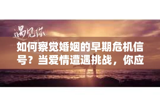 如何察觉婚姻的早期危机信号？当爱情遭遇挑战，你应该怎么办？