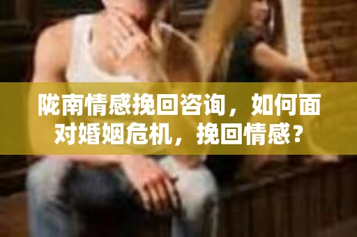 陇南情感挽回咨询，如何面对婚姻危机，挽回情感？