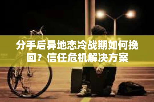 分手后异地恋冷战期如何挽回？信任危机解决方案