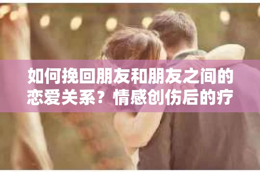 如何挽回朋友和朋友之间的恋爱关系？情感创伤后的疗愈与决策之路