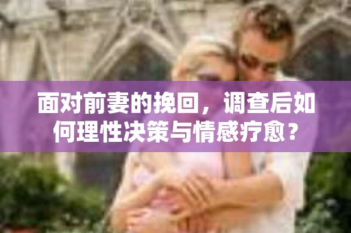 面对前妻的挽回，调查后如何理性决策与情感疗愈？