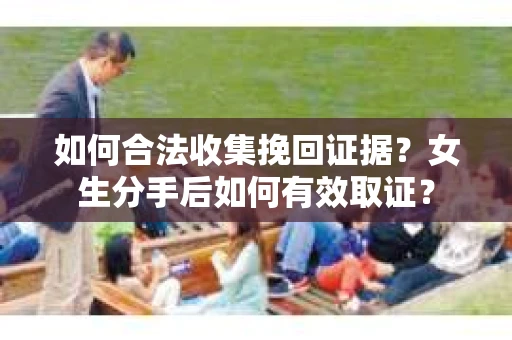 如何合法收集挽回证据？女生分手后如何有效取证？
