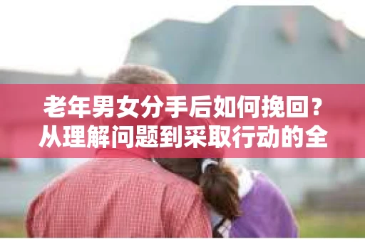 老年男女分手后如何挽回？从理解问题到采取行动的全面指南