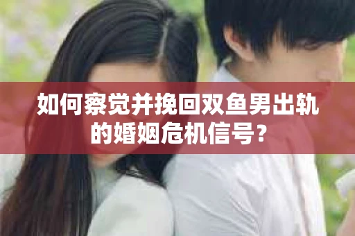 如何察觉并挽回双鱼男出轨的婚姻危机信号？