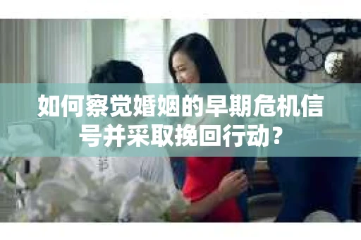 如何察觉婚姻的早期危机信号并采取挽回行动？