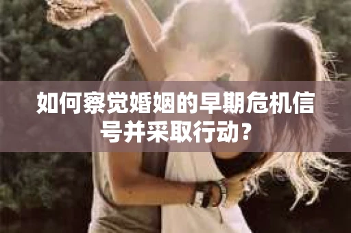 如何察觉婚姻的早期危机信号并采取行动？
