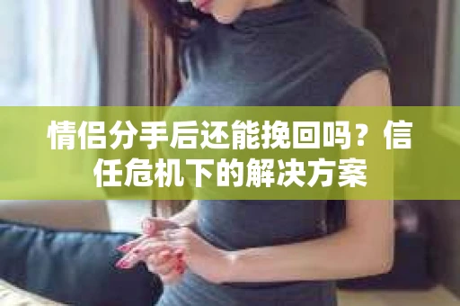 情侣分手后还能挽回吗?信任危机下的解决方案 情侣分手后还能挽回吗?信任危机下的解决方案