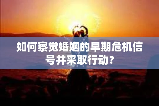 如何察觉婚姻的早期危机信号并采取行动? 如何察觉婚姻的早期危机信号并采取行动?