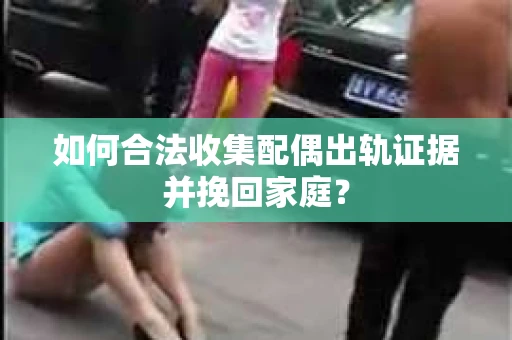 如何合法收集配偶出轨证据并挽回家庭？