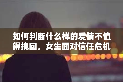 如何判断什么样的爱情不值得挽回，女生面对信任危机怎么办？