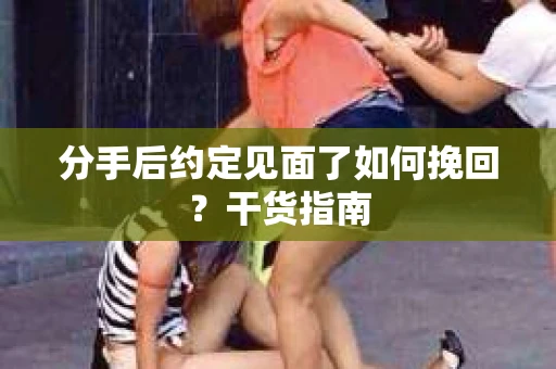分手后约定见面了如何挽回？干货指南