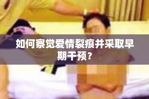 如何察觉爱情裂痕并采取早期干预？