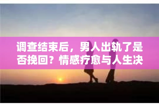 调查结束后，男人出轨了是否挽回？情感疗愈与人生决策的干货指南