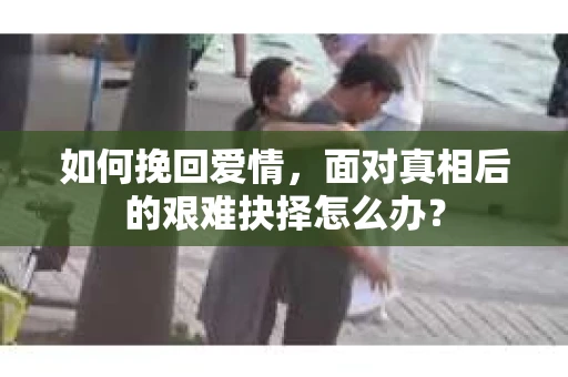 如何挽回爱情，面对真相后的艰难抉择怎么办？