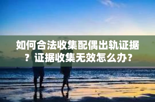 如何合法收集配偶出轨证据?证据收集无效怎么办? 如何合法收集配偶出轨证据?证据收集无效怎么办?