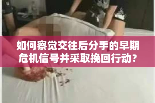 如何察觉交往后分手的早期危机信号并采取挽回行动？