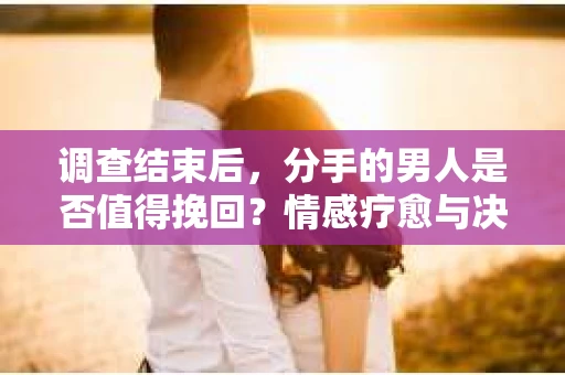 调查结束后，分手的男人是否值得挽回？情感疗愈与决策之路