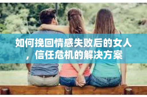 如何挽回情感失败后的女人，信任危机的解决方案