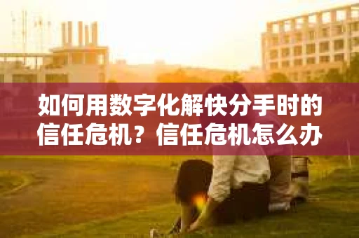 如何用数字化解快分手时的信任危机？信任危机怎么办？