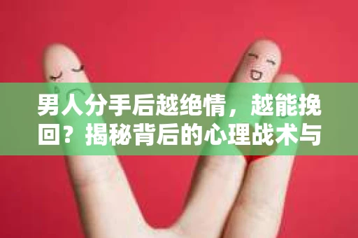 男人分手后越绝情，越能挽回？揭秘背后的心理战术与实际操作