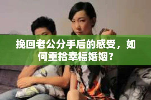 挽回老公分手后的感受，如何重拾幸福婚姻？