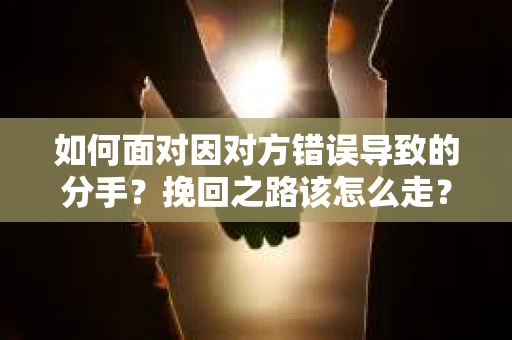 如何面对因对方错误导致的分手？挽回之路该怎么走？