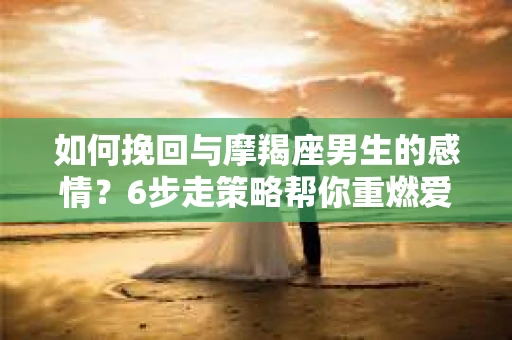 如何挽回与摩羯座男生的感情？6步走策略帮你重燃爱情之火