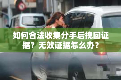 如何合法收集分手后挽回证据？无效证据怎么办？