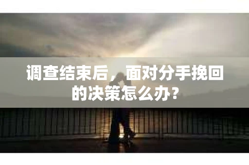 调查结束后，面对分手挽回的决策怎么办？