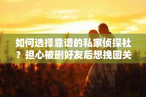 如何选择靠谱的私家侦探社？担心被删好友后想挽回关系怎么办？