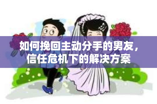如何挽回主动分手的男友，信任危机下的解决方案