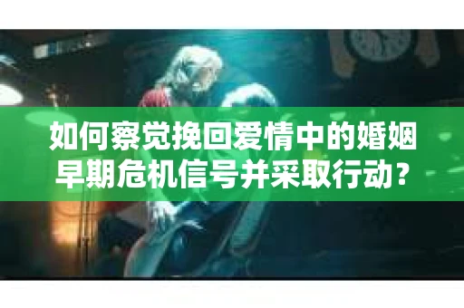 如何察觉挽回爱情中的婚姻早期危机信号并采取行动？
