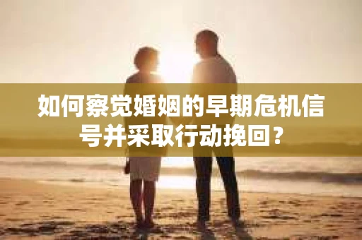 如何察觉婚姻的早期危机信号并采取行动挽回？
