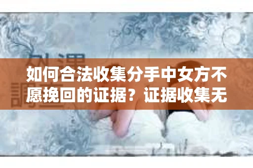 如何合法收集分手中女方不愿挽回的证据？证据收集无效怎么办？