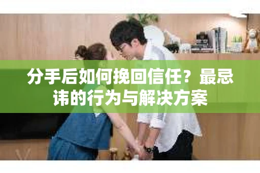 分手后如何挽回信任？最忌讳的行为与解决方案