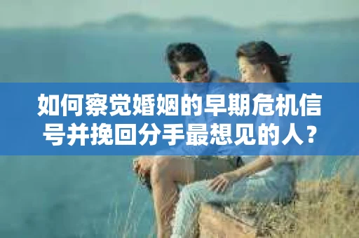 如何察觉婚姻的早期危机信号并挽回分手最想见的人？