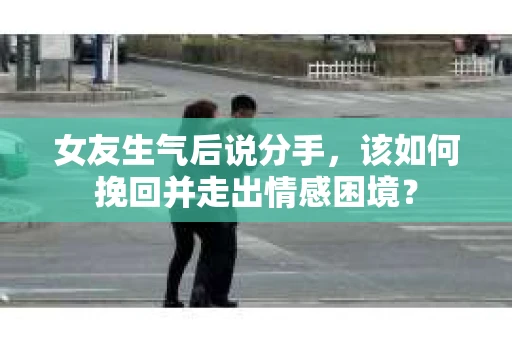 女友生气后说分手，该如何挽回并走出情感困境？