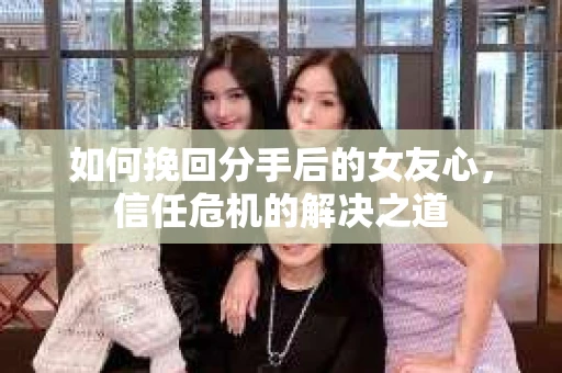 如何挽回分手后的女友心，信任危机的解决之道