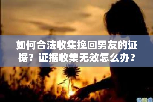 如何合法收集挽回男友的证据？证据收集无效怎么办？