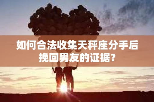 如何合法收集天秤座分手后挽回男友的证据？