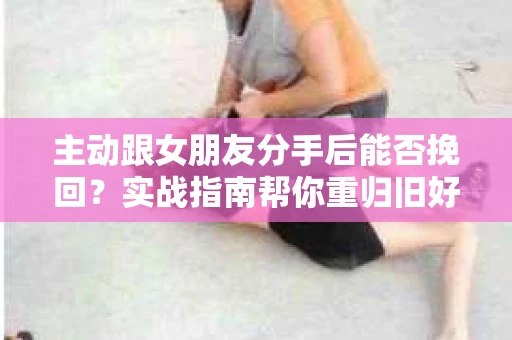 主动跟女朋友分手后能否挽回？实战指南帮你重归旧好