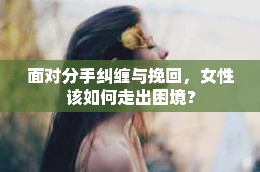 面对分手纠缠与挽回，女性该如何走出困境？