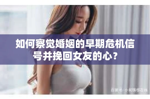如何察觉婚姻的早期危机信号并挽回女友的心？