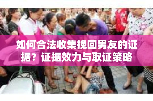 如何合法收集挽回男友的证据?证据效力与取证策略 如何合法收集挽回男友的证据?证据效力与取证策略
