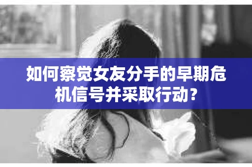 如何察觉女友分手的早期危机信号并采取行动？